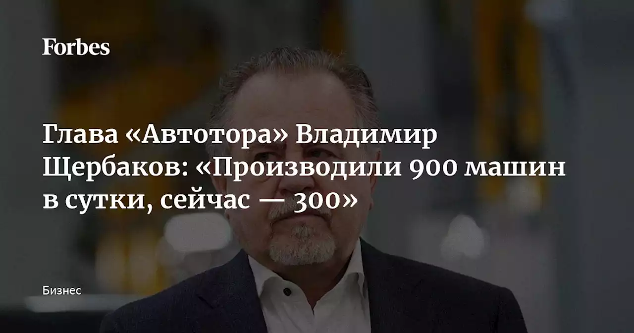 Глава «Автотора» Владимир Щербаков: «Производили 900 машин в сутки, сейчас — 300»