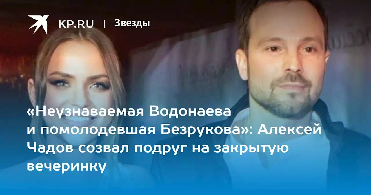 «Неузнаваемая Водонаева и помолодевшая Безрукова»: Алексей Чадов созвал подруг на закрытую вечеринку