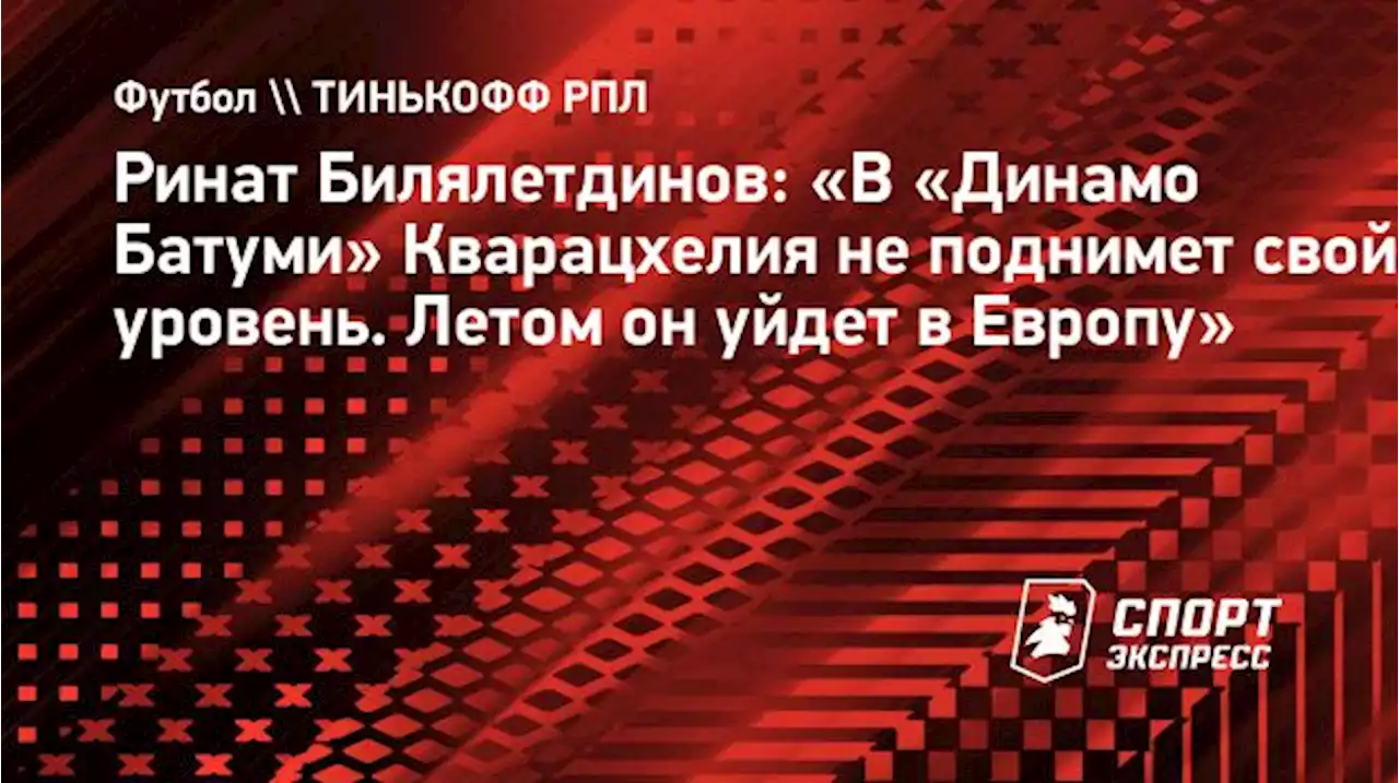 Ринат Билялетдинов: «В «Динамо Батуми» Кварацхелия не поднимет свой уровень. Летом он уйдет в Европу»