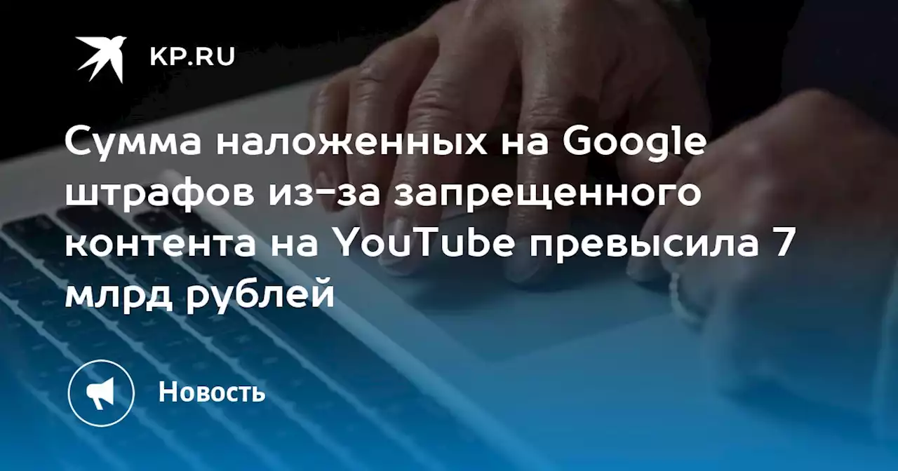 Сумма наложенных на Google штрафов из-за запрещенного контента на YouTube превысила 7 млрд рублей