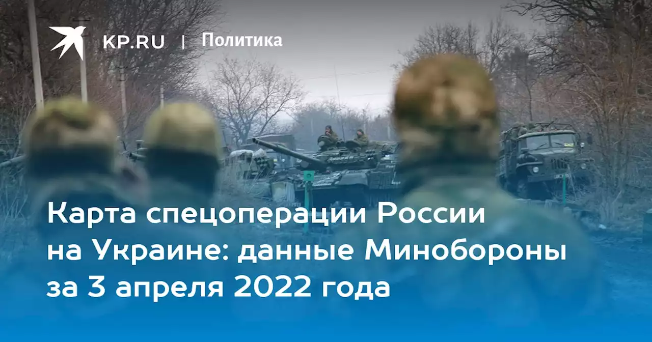 Карта спецоперации России на Украине: данные Минобороны за 3 апреля 2022 года