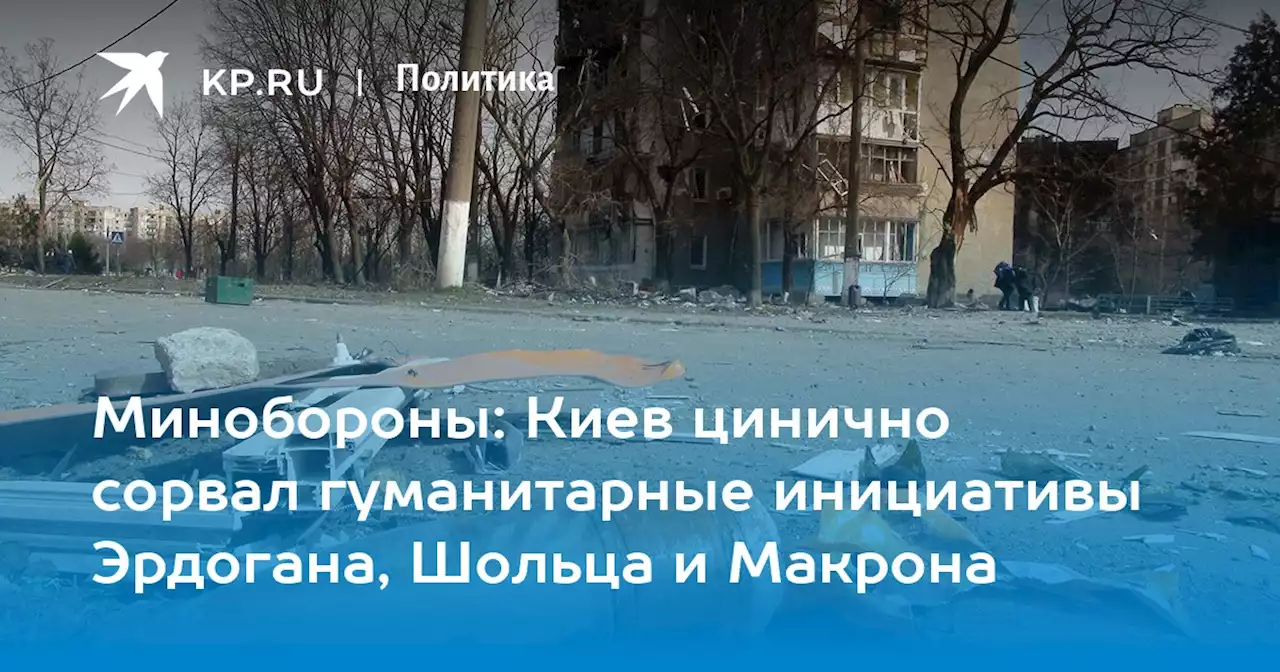 Минобороны: Киев цинично сорвал гуманитарные инициативы Эрдогана, Шольца и Макрона