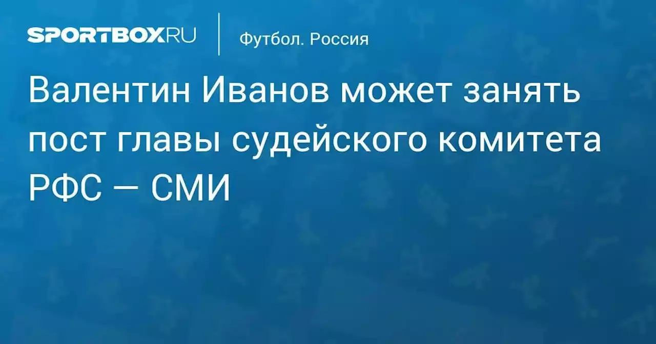 Футбол. Валентин Иванов может занять пост главы судейского комитета РФС — СМИ