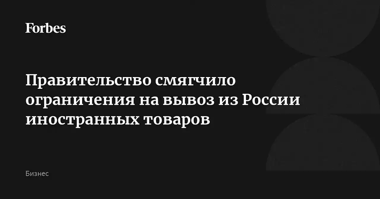 Правительство смягчило ограничения на вывоз из России иностранных товаров