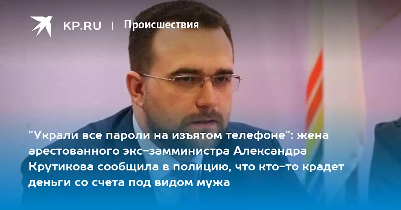 'Украли все пароли на изъятом телефоне': жена арестованного экс-замминистра Александра Крутикова сообщила в полицию, что кто-то крадет деньги со счета под видом мужа