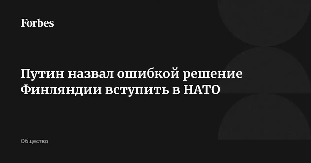 Путин назвал ошибкой решение Финляндии вступить в НАТО