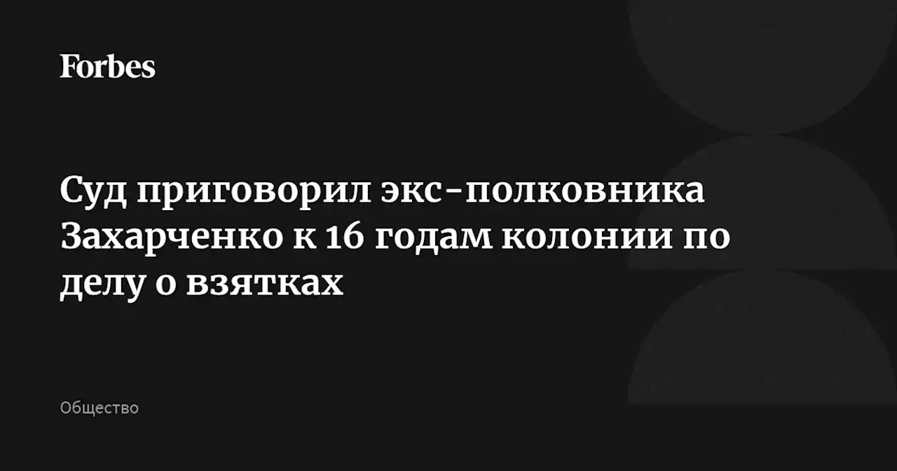 Суд приговорил экс-полковника Захарченко к 16 годам колонии по делу о взятках