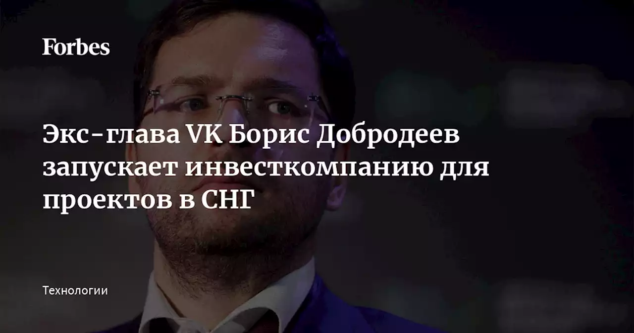 Экс-глава VK Борис Добродеев запускает инвесткомпанию для проектов в СНГ