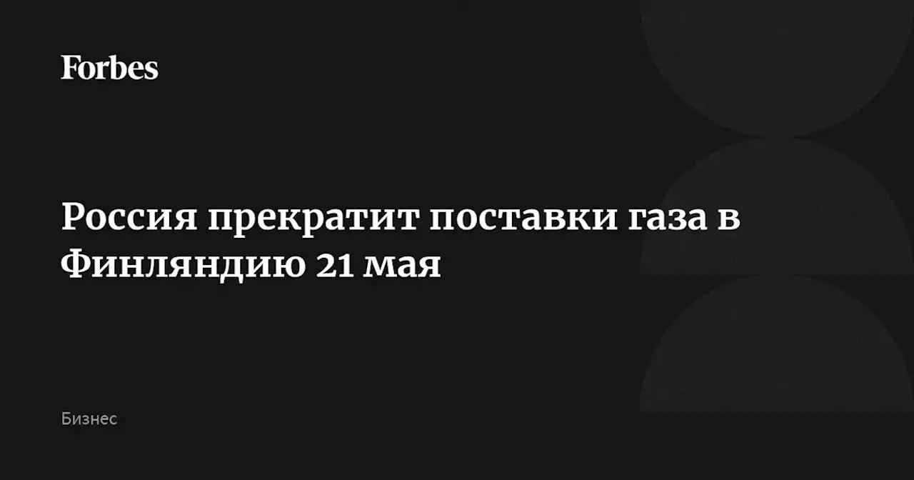 Россия прекратит поставки газа в Финляндию 21 мая