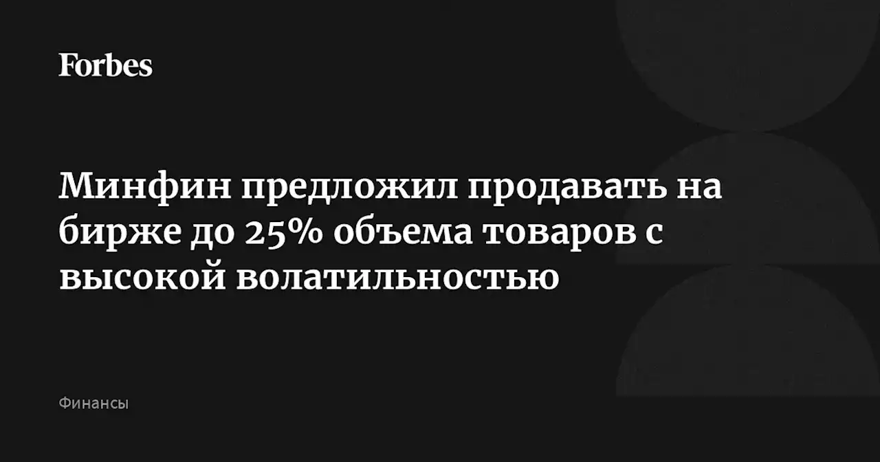 Минфин предложил продавать на бирже до 25% объема товаров с высокой волатильностью