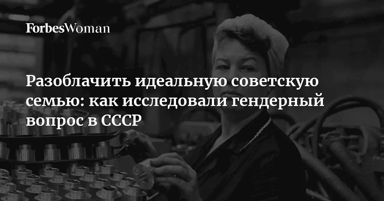 Разоблачить идеальную советскую семью: как исследовали гендерный вопрос в СССР