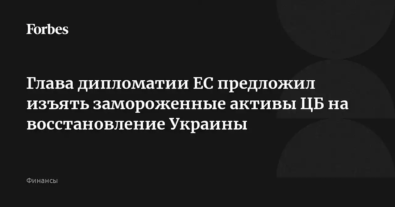 Глава дипломатии ЕС предложил изъять замороженные активы ЦБ на восстановление Украины