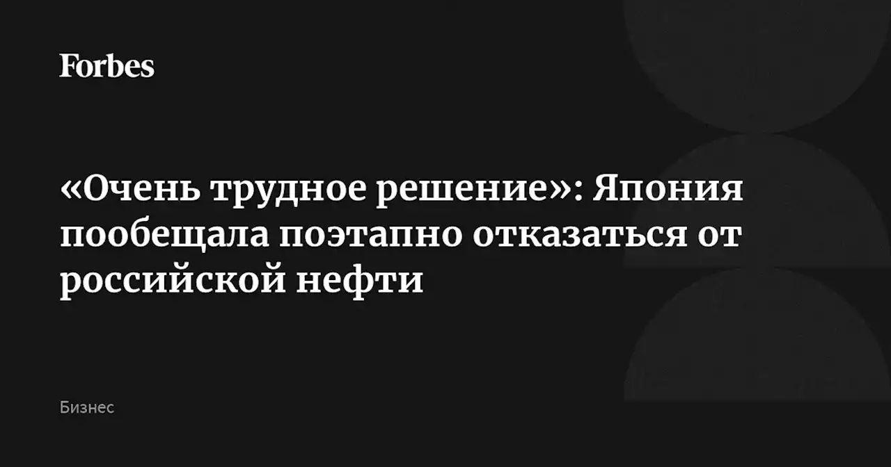 «Очень трудное решение»: Япония пообещала поэтапно отказаться от российской нефти