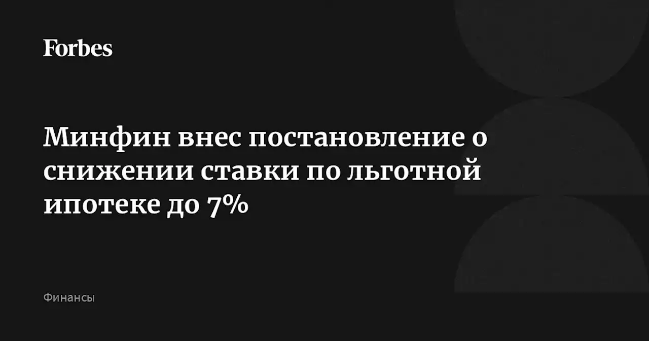 Минфин внес постановление о снижении ставки по льготной ипотеке до 7%