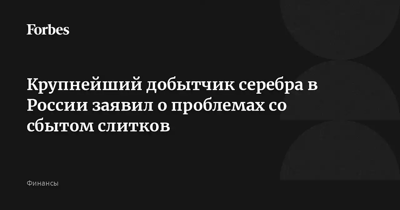 Крупнейший добытчик серебра в России заявил о проблемах со сбытом слитков