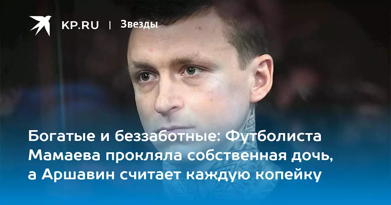 Богатые и беззаботные: Футболиста Мамаева прокляла собственная дочь, а Аршавин считает каждую копейку