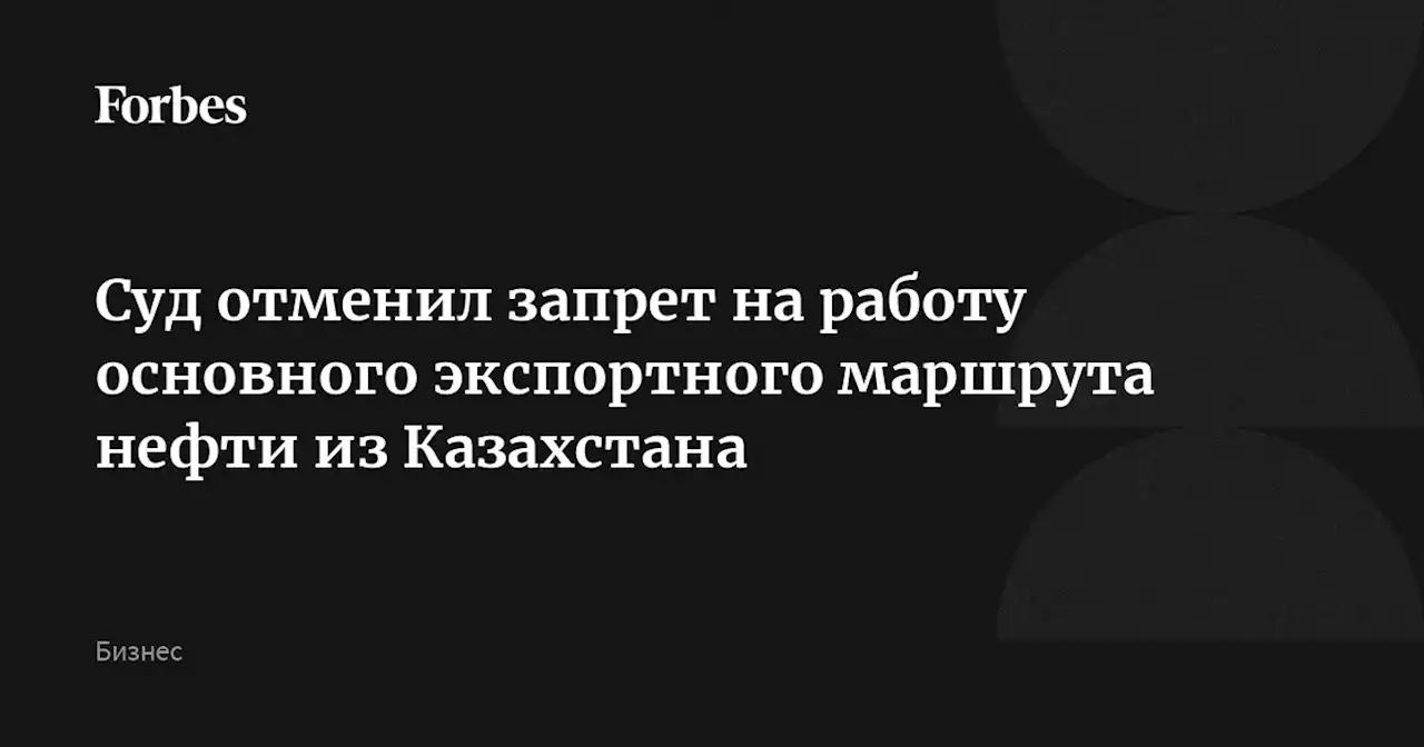 Суд отменил запрет на работу основного экспортного маршрута нефти из Казахстана