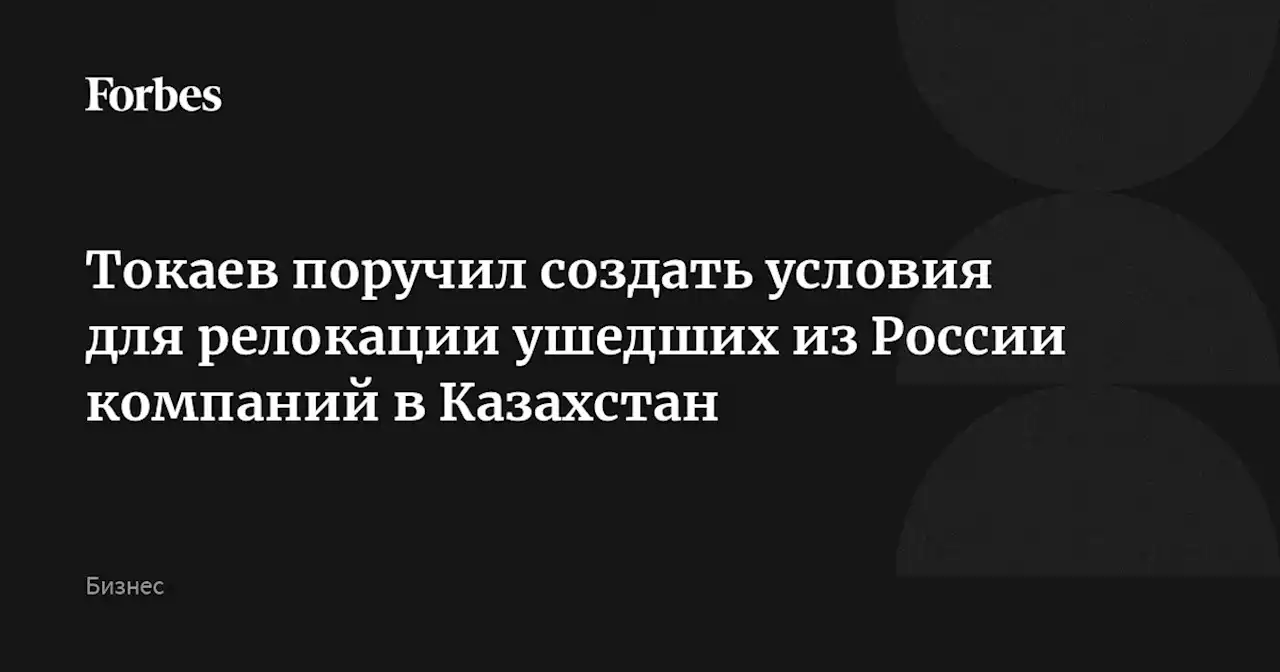 Токаев поручил создать условия для релокации ушедших из России компаний в Казахстан