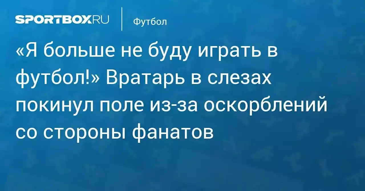 «Я больше не буду играть в футбол!» Вратарь в слезах покинул поле из-за оскорблений со стороны фанатов