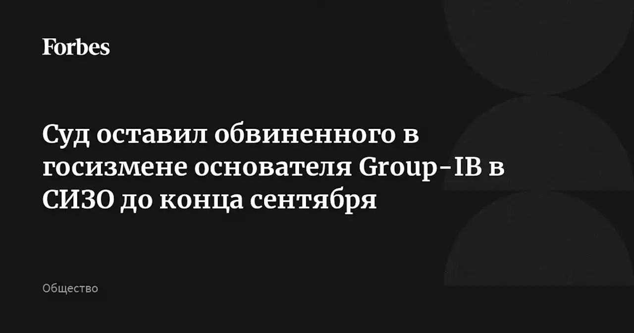 Суд оставил обвиненного в госизмене основателя Group-IB в СИЗО до конца сентября