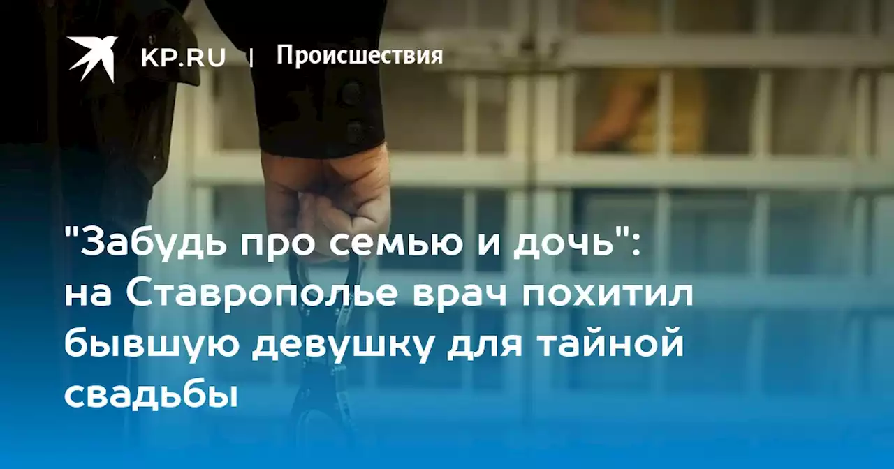 'Забудь про семью и дочь': на Ставрополье врач похитил бывшую девушку для тайной свадьбы