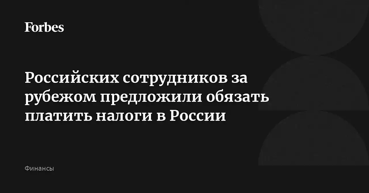 Российских сотрудников за рубежом предложили обязать платить налоги в России