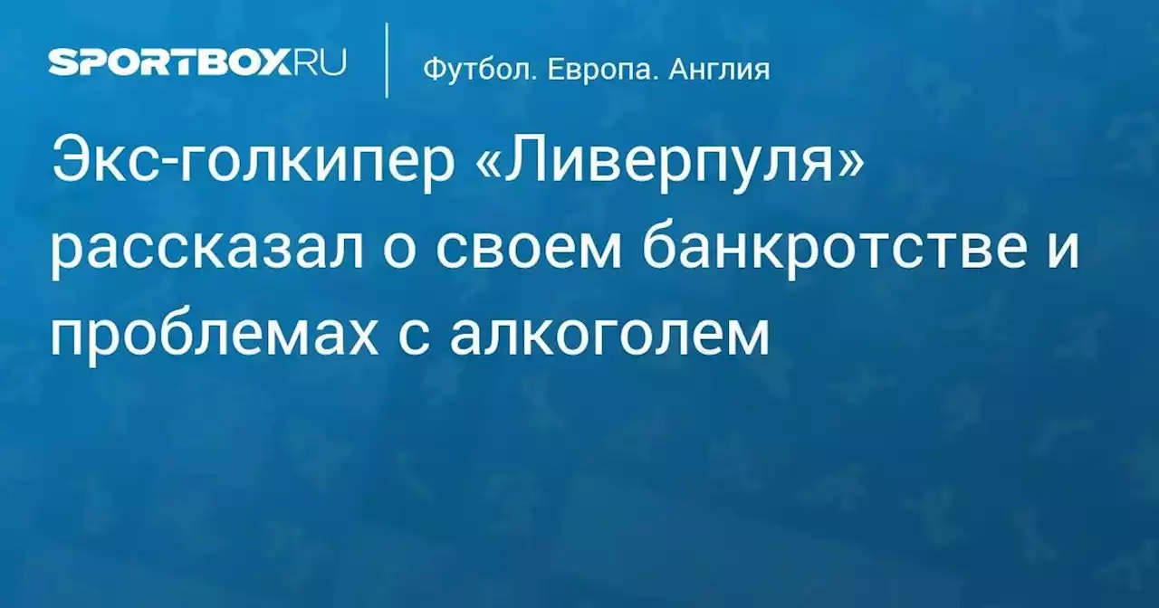 Экс-голкипер «Ливерпуля» рассказал о своем банкротстве и проблемах с алкоголем