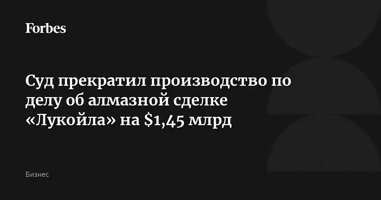 Суд прекратил производство по делу об алмазной сделке «Лукойла» на $1,45 млрд