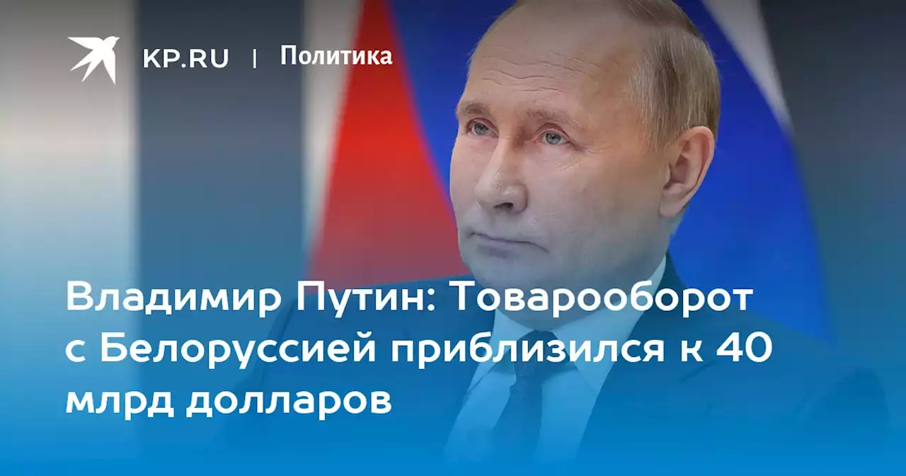 Владимир Путин: Товарооборот с Белоруссией приблизился к 40 млрд долларов