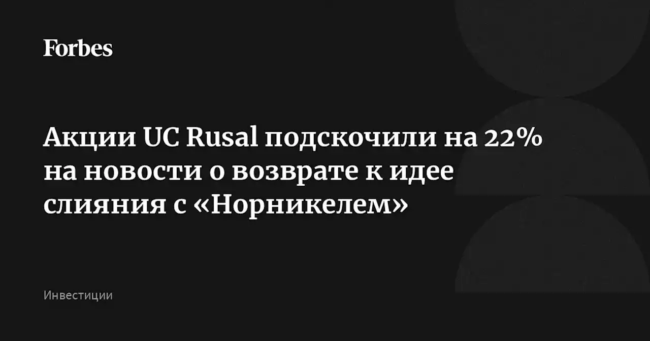 Акции UC Rusal подскочили на 22% на новости о возврате к идее слияния с «Норникелем»