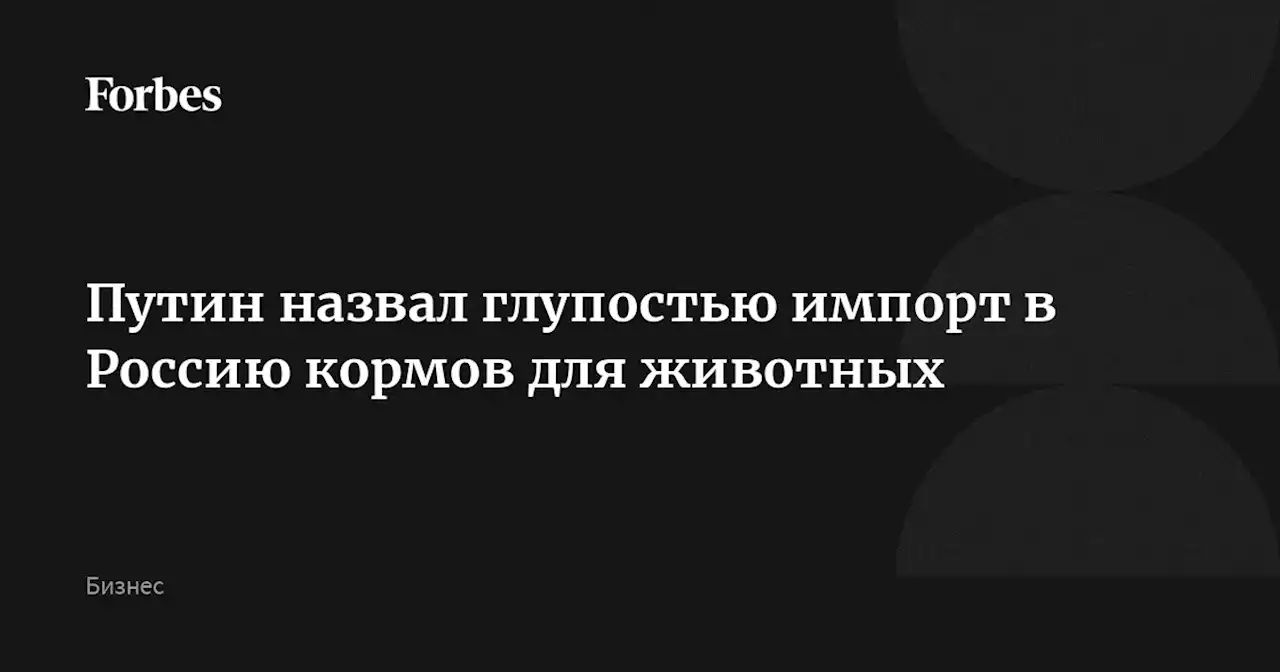 Путин назвал глупостью импорт в Россию кормов для животных