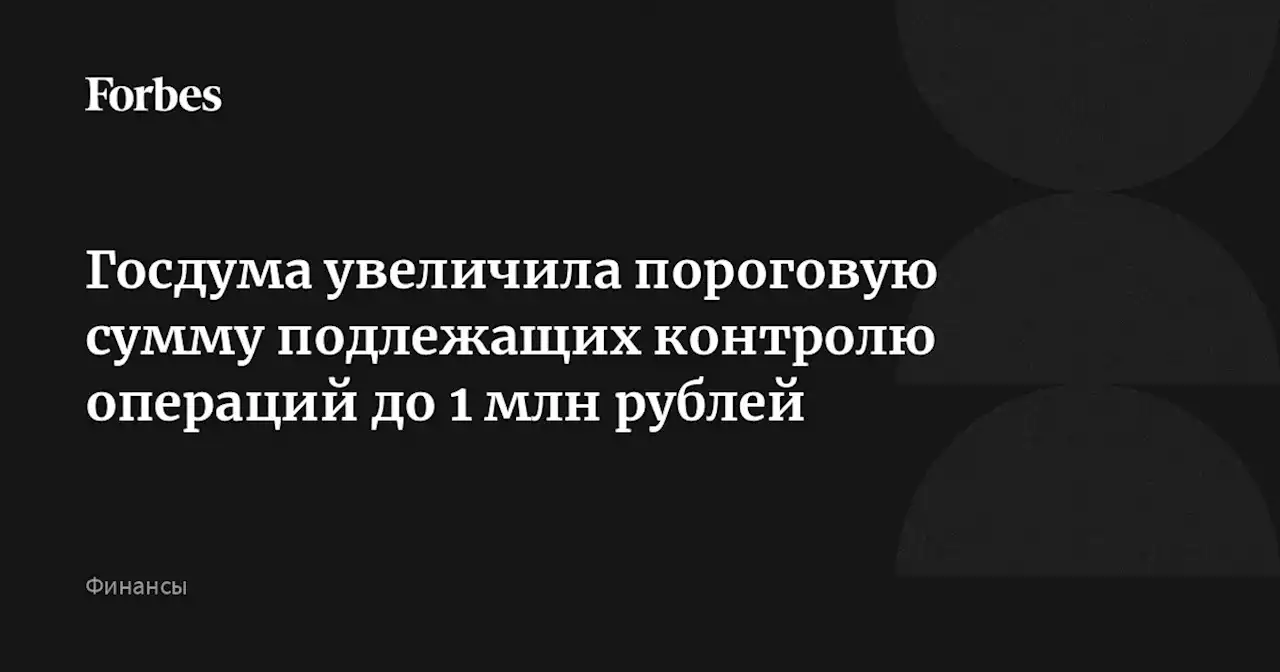 Госдума увеличила пороговую сумму подлежащих контролю операций до 1 млн рублей