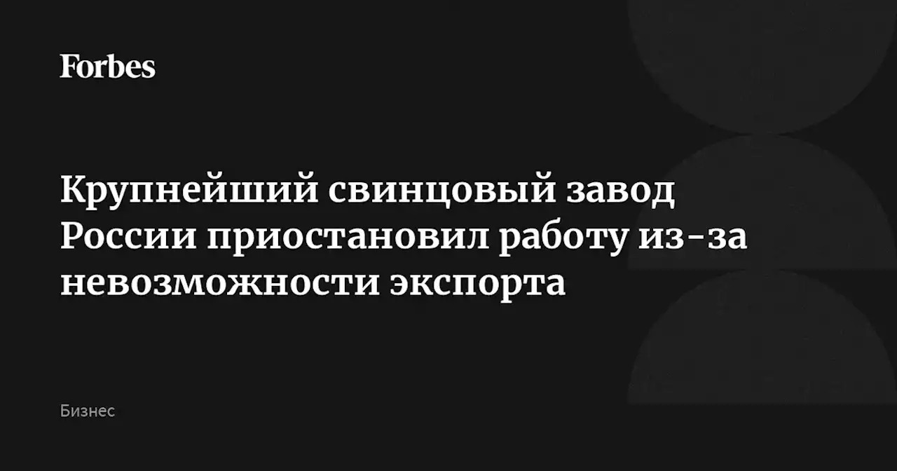 Крупнейший свинцовый завод России приостановил работу из-за невозможности экспорта