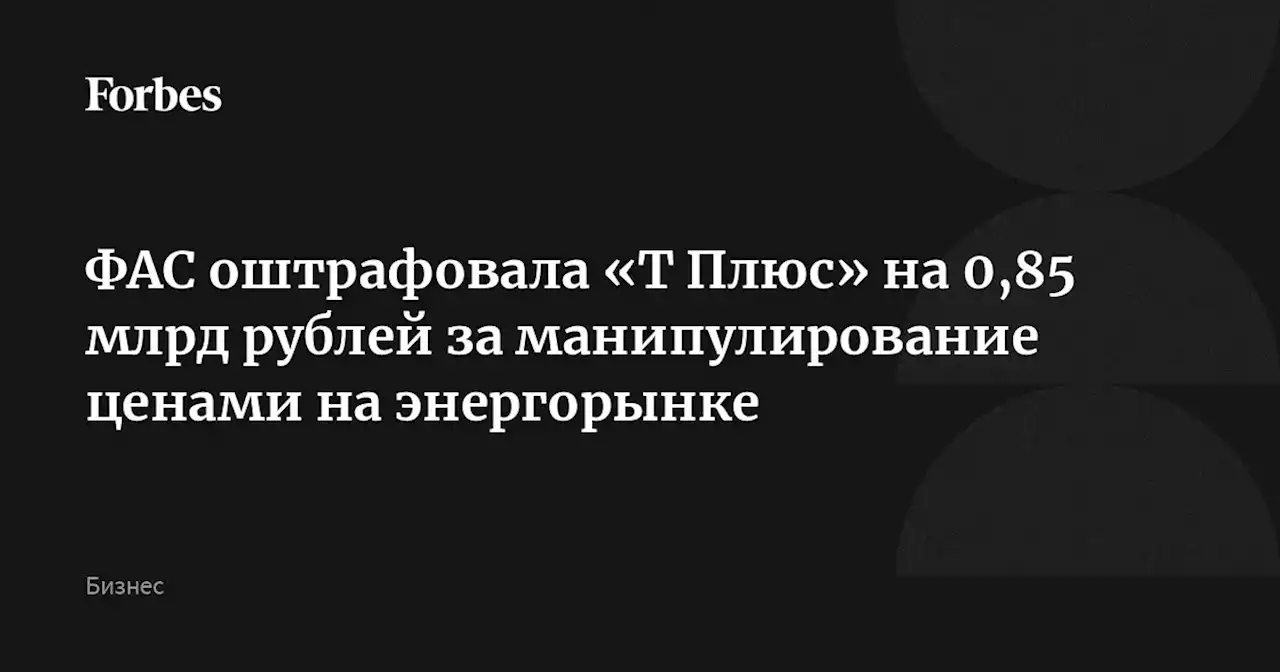 ФАС оштрафовала «Т Плюс» на 0,85 млрд рублей за манипулирование ценами на энергорынке