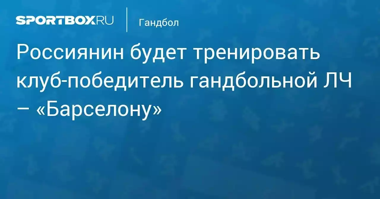 Россиянин будет тренировать клуб-победитель гандбольной ЛЧ – «Барселону»