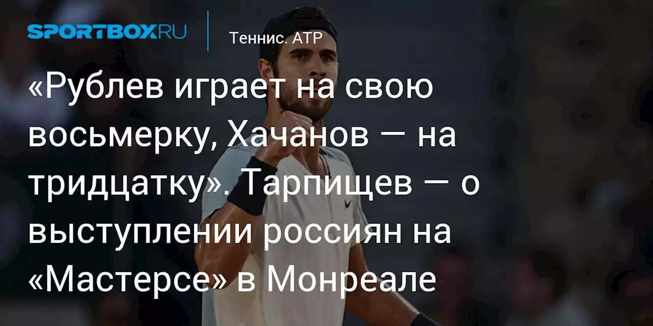 «Рублев играет на свою восьмерку, Хачанов — на тридцатку». Тарпищев — о выступлении россиян на «Мастерсе» в Монреале