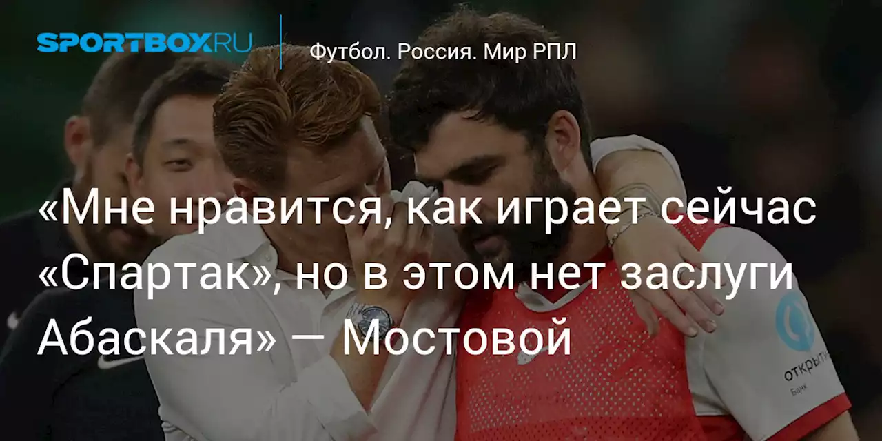 «Мне нравится, как играет сейчас «Спартак», но в этом нет заслуги Абаскаля» — Мостовой