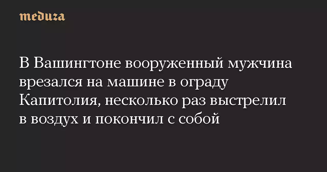 В Вашингтоне вооруженный мужчина врезался на машине в ограду Капитолия, несколько раз выстрелил в воздух и покончил с собой — Meduza