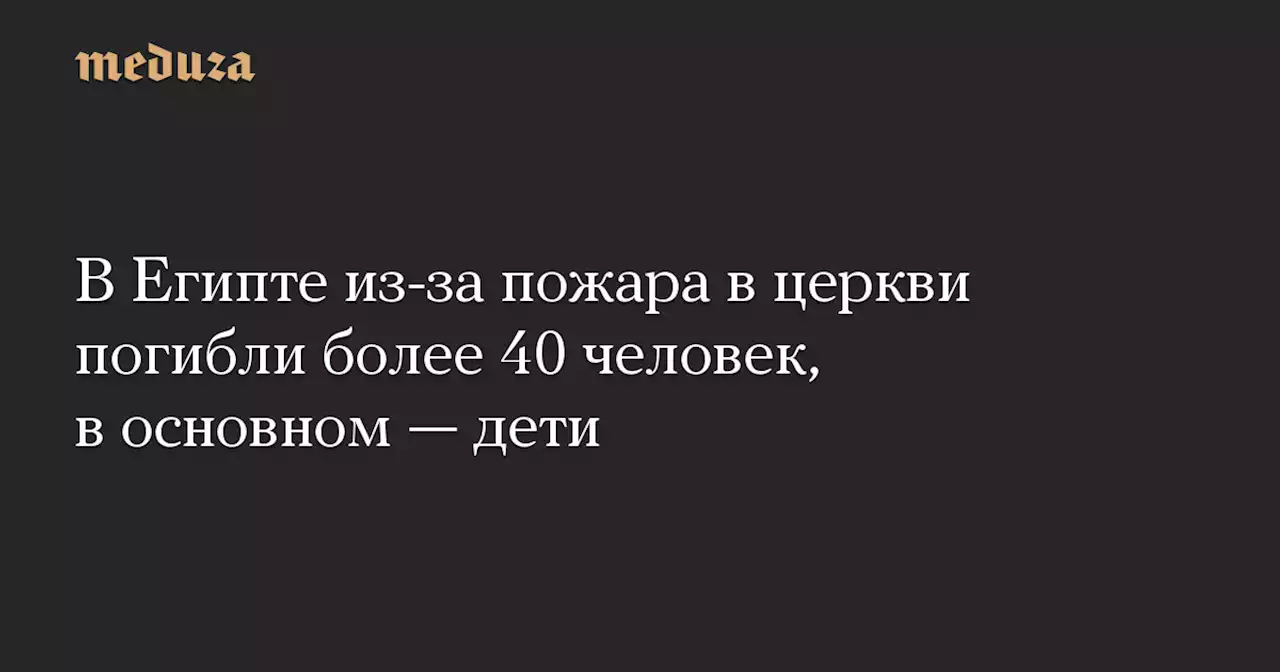 В Египте из-за пожара в церкви погибли более 40 человек, в основном — дети — Meduza