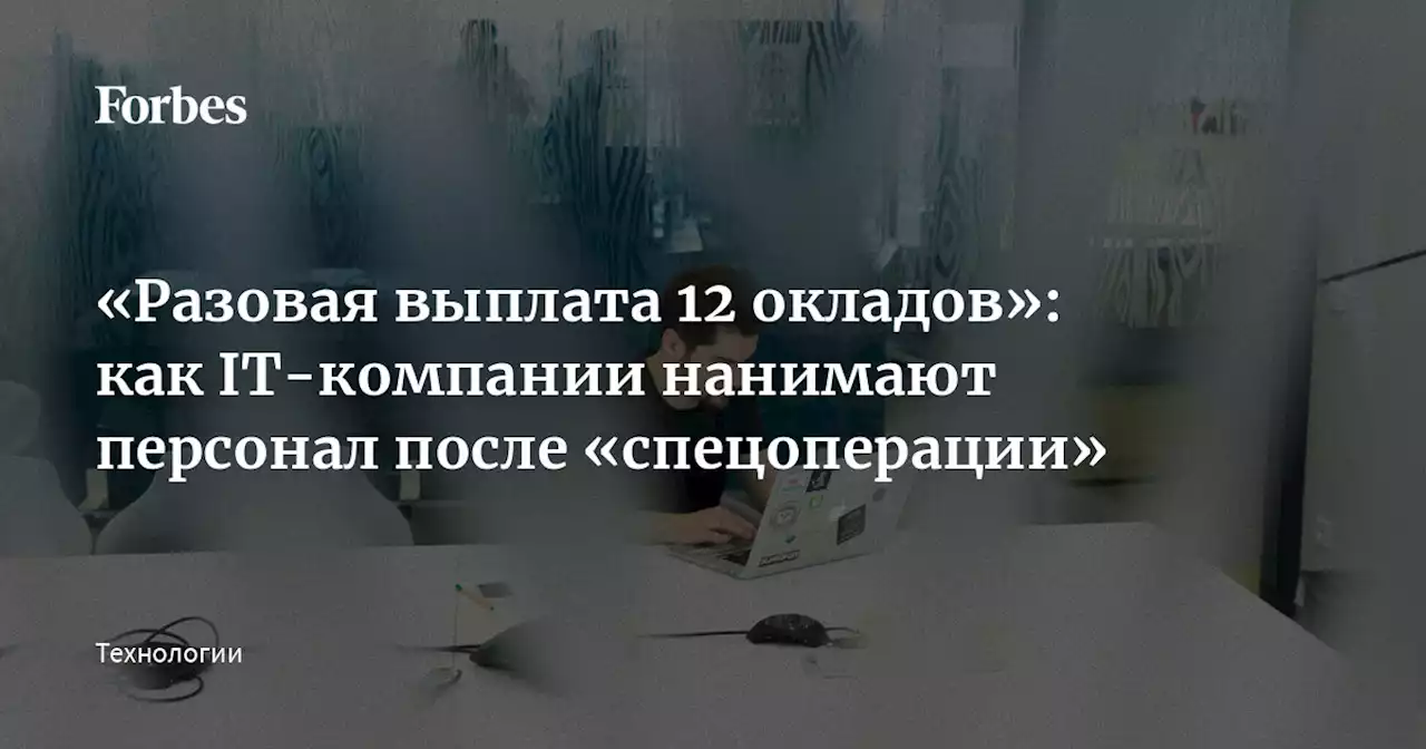 «Разовая выплата 12 окладов»: как IT-компании нанимают персонал после «спецоперации»