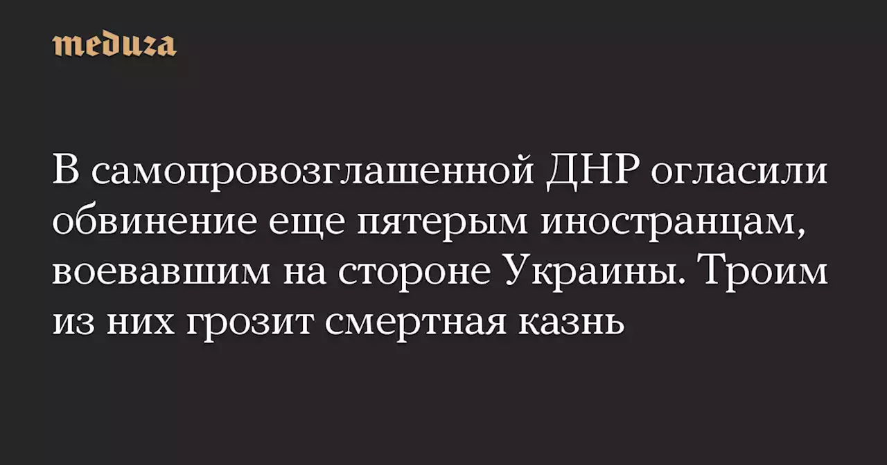 В самопровозглашенной ДНР огласили обвинение еще пятерым иностранцам, воевавшим на стороне Украины. Троим из них грозит смертная казнь — Meduza