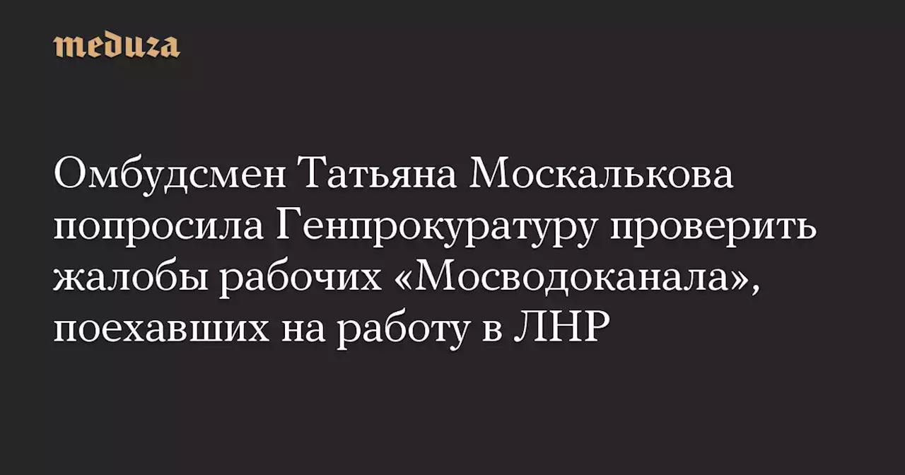 Омбудсмен Татьяна Москалькова попросила Генпрокуратуру проверить жалобы рабочих «Мосводоканала», поехавших на работу в ЛНР — Meduza