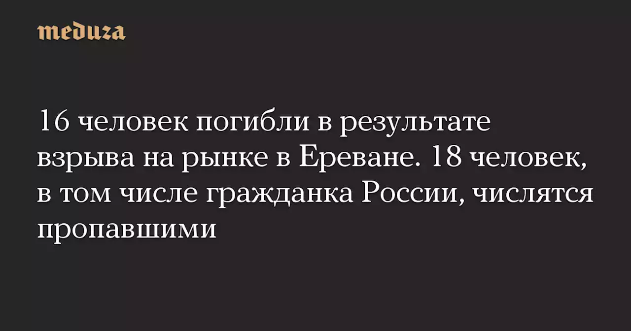 16 человек погибли в результате взрыва на рынке в Ереване. 18 человек, в том числе гражданка России, числятся пропавшими — Meduza