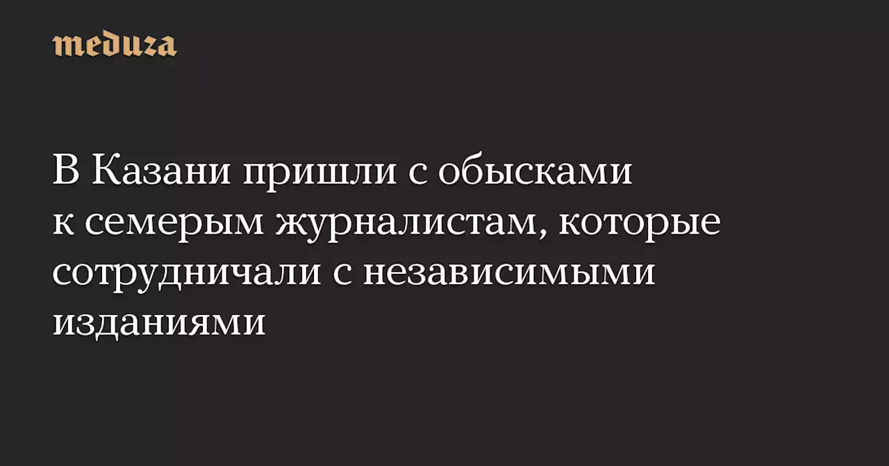 В Казани пришли с обысками к семерым журналистам, которые сотрудничали с независимыми изданиями — Meduza