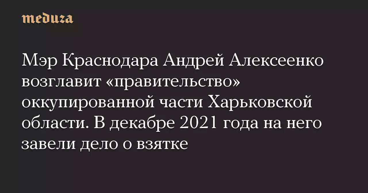 Мэр Краснодара Андрей Алексеенко возглавит «правительство» оккупированной части Харьковской области. В декабре 2021 года на него завели дело о взятке — Meduza