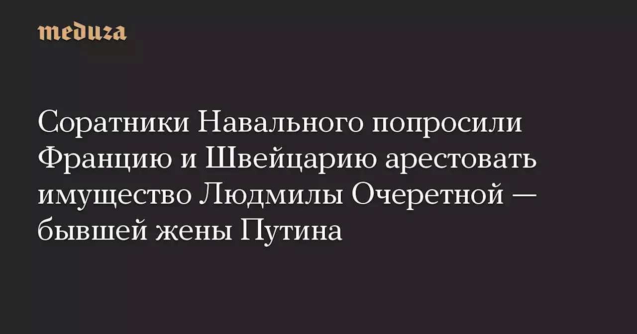 Соратники Навального попросили Францию и Швейцарию арестовать имущество Людмилы Очеретной — бывшей жены Путина — Meduza