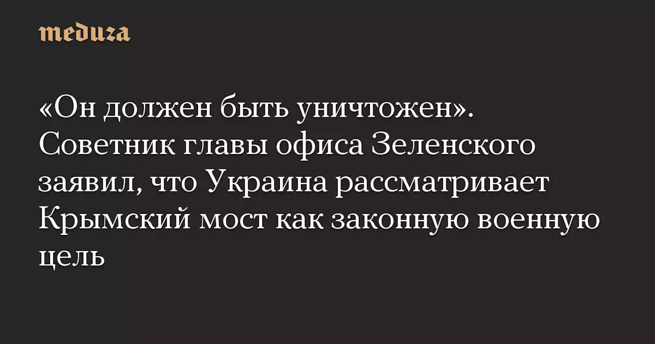 «Он должен быть уничтожен». Советник главы офиса Зеленского заявил, что Украина рассматривает Крымский мост как законную военную цель — Meduza