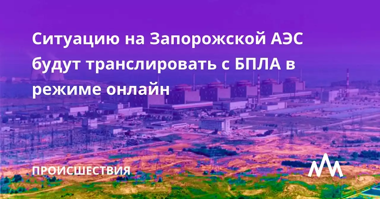 Ситуацию на Запорожской АЭС будут транслировать с БПЛА в режиме онлайн