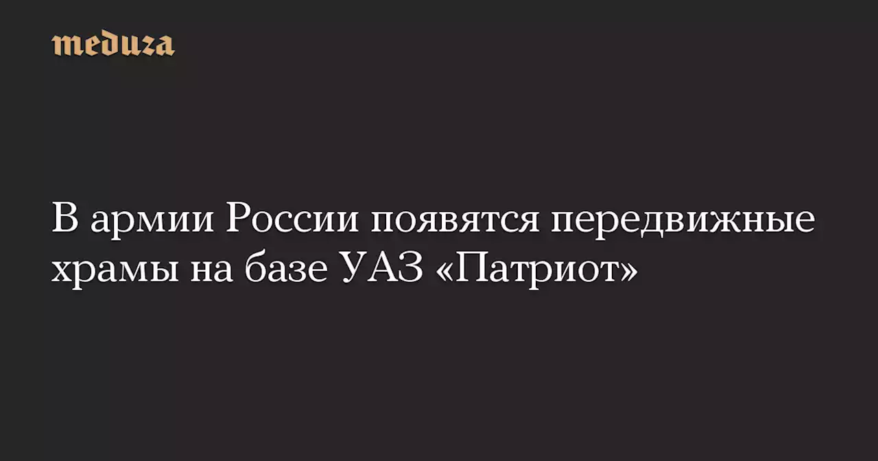 В армии России появятся передвижные храмы на базе УАЗ «Патриот» — Meduza