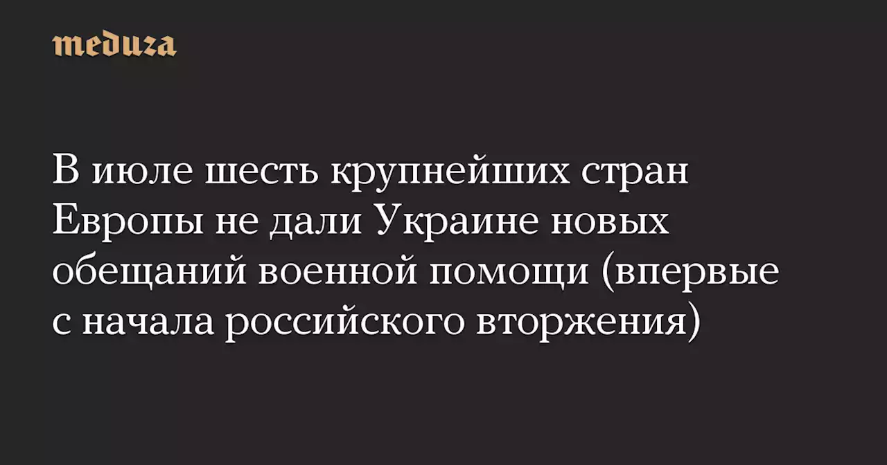 В июле шесть крупнейших стран Европы не дали Украине новых обещаний военной помощи (впервые с начала российского вторжения) — Meduza